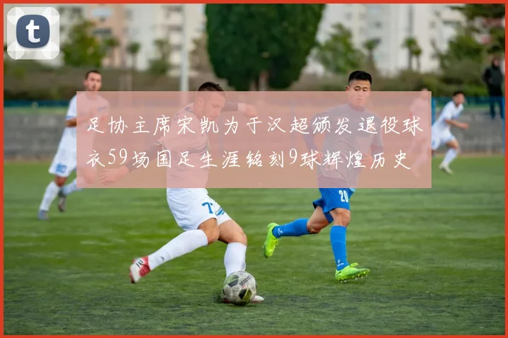 足协主席宋凯为于汉超颁发退役球衣59场国足生涯铭刻9球辉煌历史