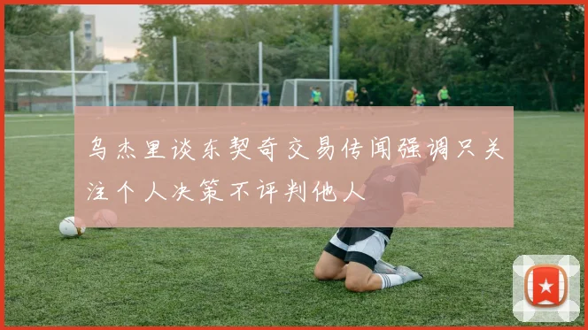乌杰里谈东契奇交易传闻强调只关注个人决策不评判他人