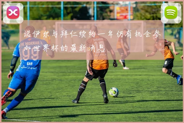 诺伊尔与拜仁续约一年仍有机会参加世界杯的最新消息