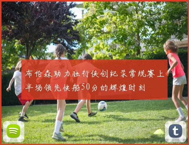 布伦森助力独行侠创纪录常规赛上半场领先快船50分的辉煌时刻