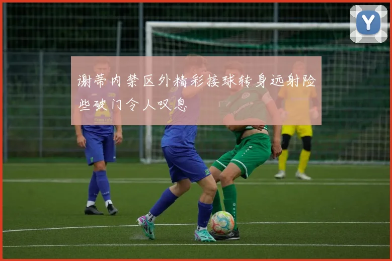 谢蒂内禁区外精彩接球转身远射险些破门令人叹息